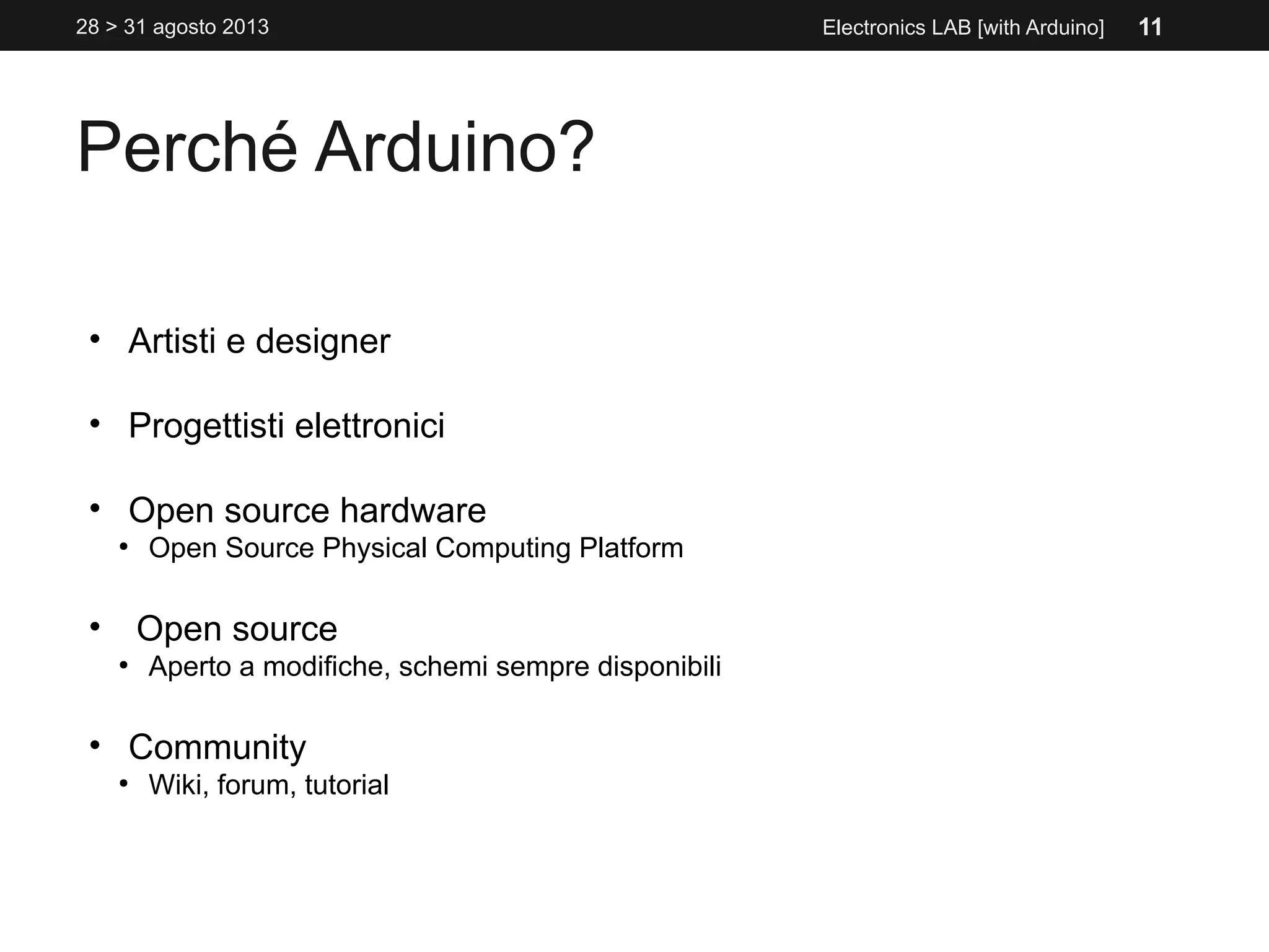 Perché Arduino?
Electronics LAB [with Arduino]
• Artisti e designer
• Progettisti elettronici
• Open source hardware
●
Open Source Physical Computing Platform
• Open source
●
Aperto a modifiche, schemi sempre disponibili
• Community
●
Wiki, forum, tutorial
28 > 31 agosto 2013 11
 