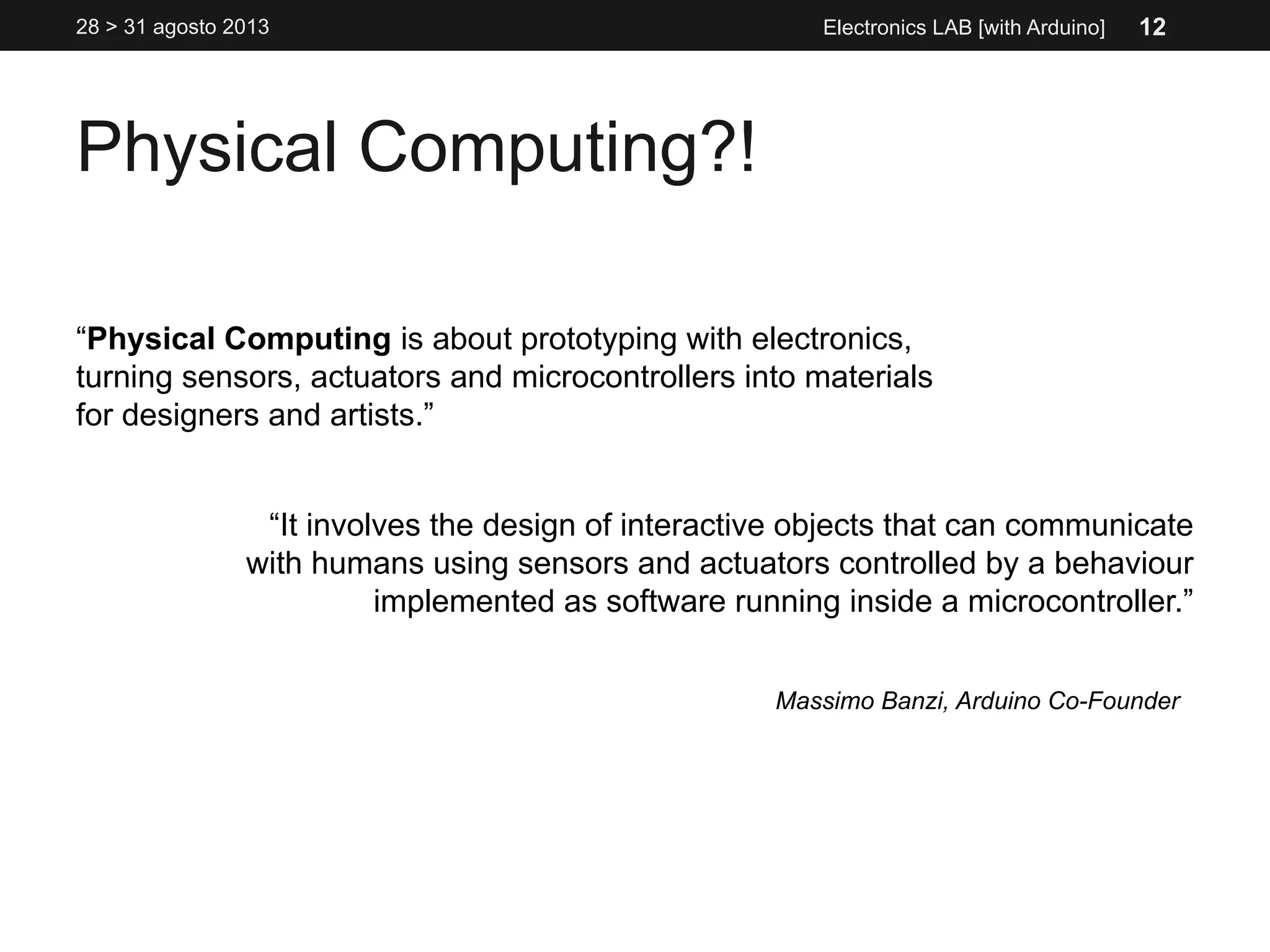 Physical Computing?!
Electronics LAB [with Arduino]
“Physical Computing is about prototyping with electronics,
turning sensors, actuators and microcontrollers into materials
for designers and artists.”
“It involves the design of interactive objects that can communicate
with humans using sensors and actuators controlled by a behaviour
implemented as software running inside a microcontroller.”
Massimo Banzi, Arduino Co-Founder
28 > 31 agosto 2013 12
 
