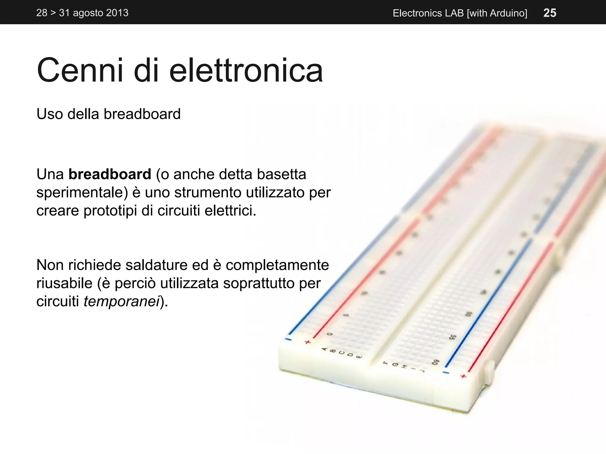 Cenni di elettronica
28 > 31 agosto 2013 Electronics LAB [with Arduino]
Uso della breadboard
Una breadboard (o anche detta basetta
sperimentale) è uno strumento utilizzato per
creare prototipi di circuiti elettrici.
Non richiede saldature ed è completamente
riusabile (è perciò utilizzata soprattutto per
circuiti temporanei).
25
 