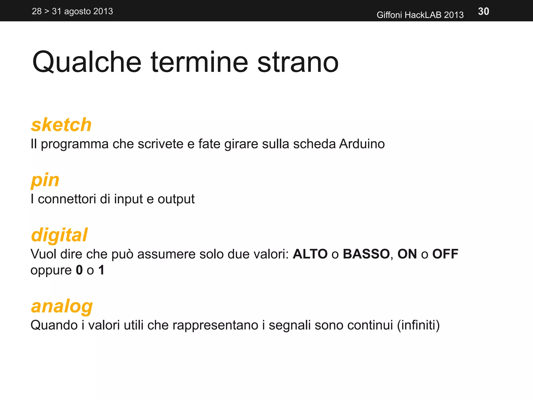 Qualche termine strano
Giffoni HackLAB 2013
sketch
Il programma che scrivete e fate girare sulla scheda Arduino
pin
I connettori di input e output
digital
Vuol dire che può assumere solo due valori: ALTO o BASSO, ON o OFF
oppure 0 o 1
analog
Quando i valori utili che rappresentano i segnali sono continui (infiniti)
28 > 31 agosto 2013 30
 