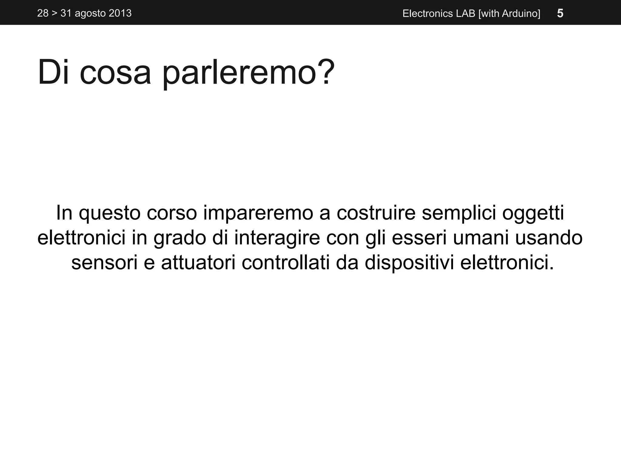 Di cosa parleremo?
In questo corso impareremo a costruire semplici oggetti
elettronici in grado di interagire con gli esseri umani usando
sensori e attuatori controllati da dispositivi elettronici.
Electronics LAB [with Arduino]28 > 31 agosto 2013 5
 