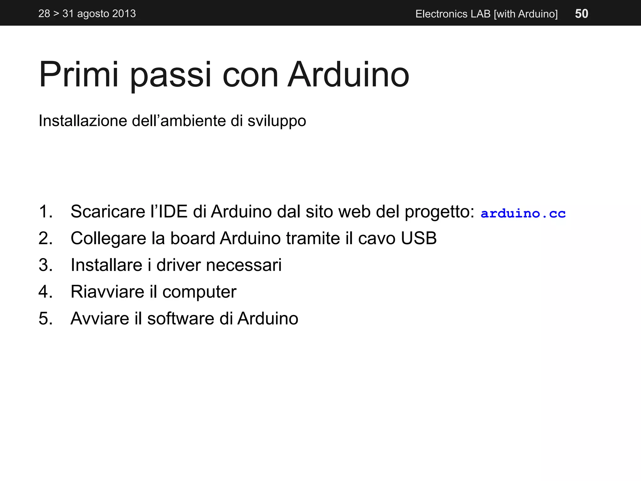 Primi passi con Arduino
28 > 31 agosto 2013 Electronics LAB [with Arduino]
Installazione dell’ambiente di sviluppo
1. Scaricare l’IDE di Arduino dal sito web del progetto: arduino.cc
2. Collegare la board Arduino tramite il cavo USB
3. Installare i driver necessari
4. Riavviare il computer
5. Avviare il software di Arduino
50
 