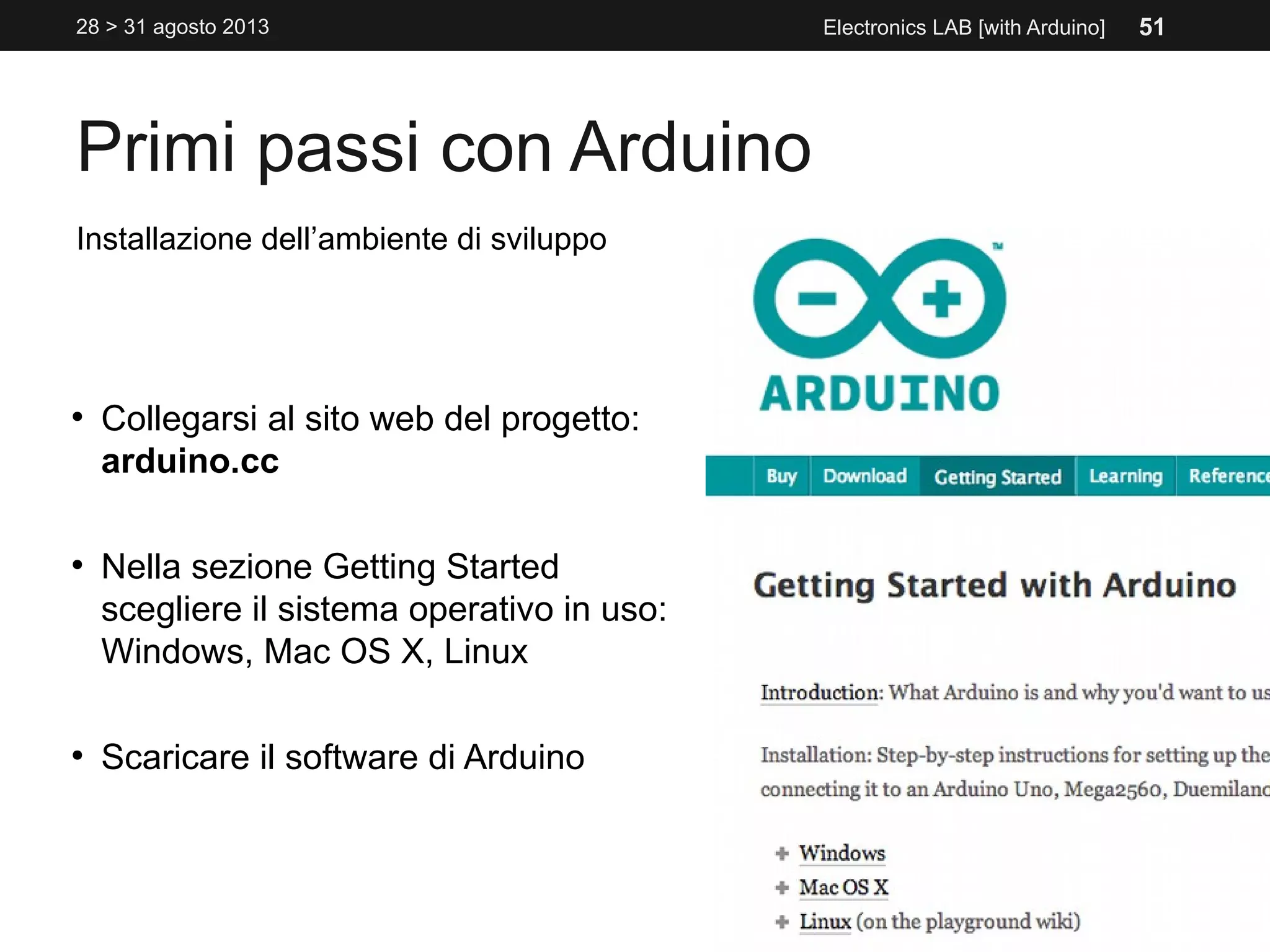 Primi passi con Arduino
28 > 31 agosto 2013 Electronics LAB [with Arduino]
Installazione dell’ambiente di sviluppo
●
Collegarsi al sito web del progetto:
arduino.cc
●
Nella sezione Getting Started
scegliere il sistema operativo in uso:
Windows, Mac OS X, Linux
●
Scaricare il software di Arduino
51
 