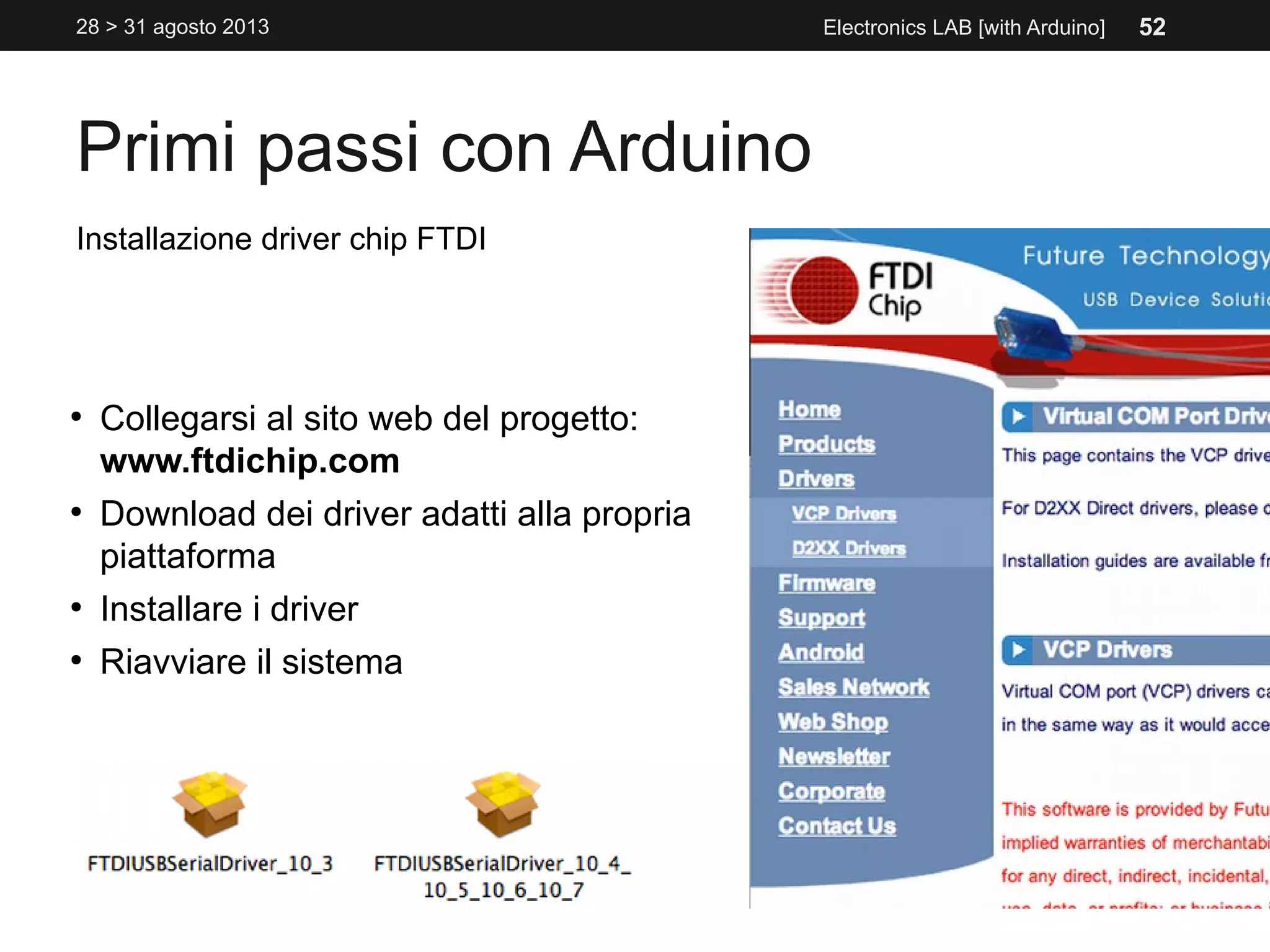 Primi passi con Arduino
28 > 31 agosto 2013 Electronics LAB [with Arduino]
Installazione driver chip FTDI
●
Collegarsi al sito web del progetto:
www.ftdichip.com
●
Download dei driver adatti alla propria
piattaforma
●
Installare i driver
●
Riavviare il sistema
52
 