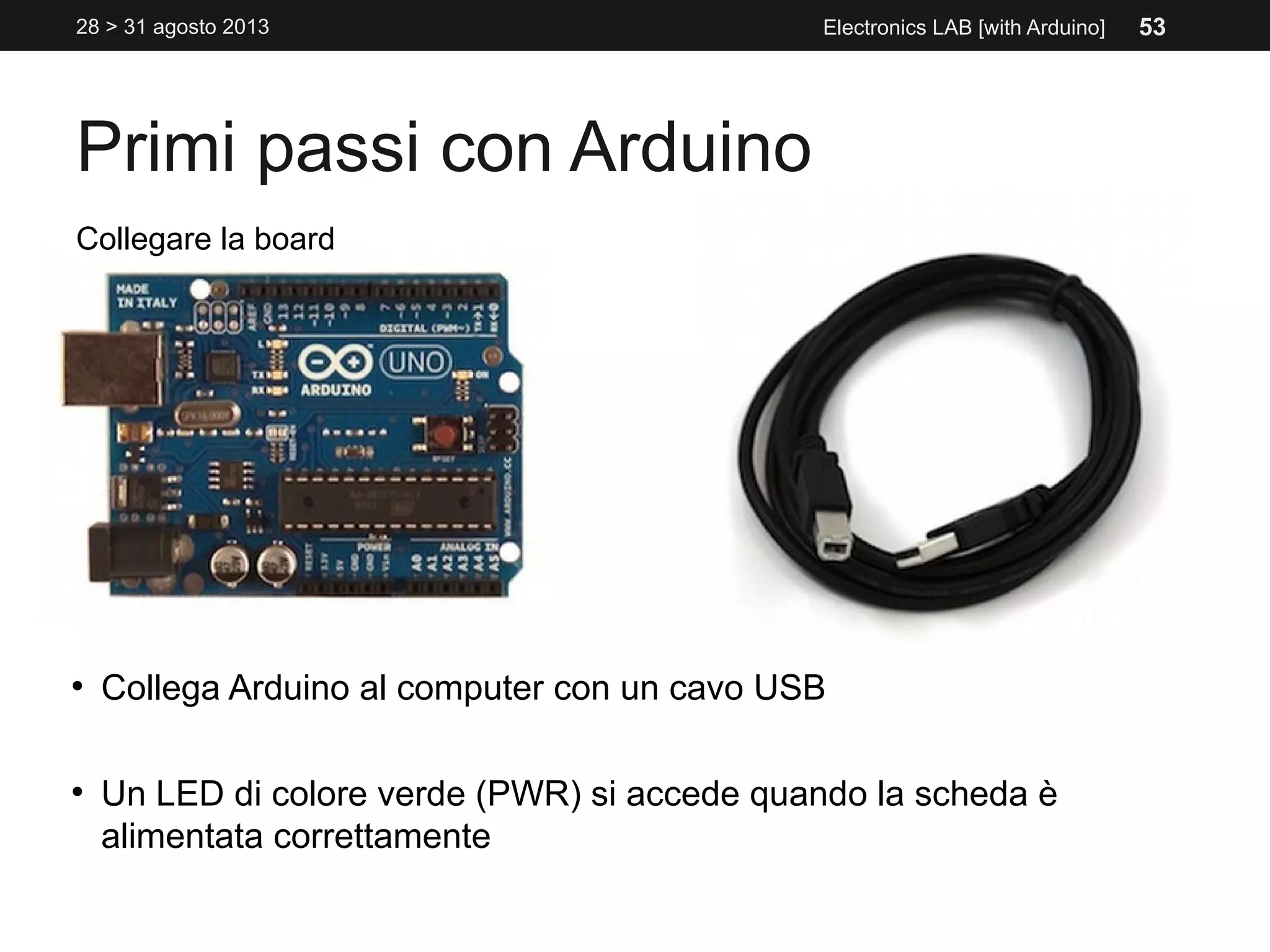 Primi passi con Arduino
28 > 31 agosto 2013 Electronics LAB [with Arduino]
Collegare la board
●
Collega Arduino al computer con un cavo USB
●
Un LED di colore verde (PWR) si accede quando la scheda è
alimentata correttamente
53
 