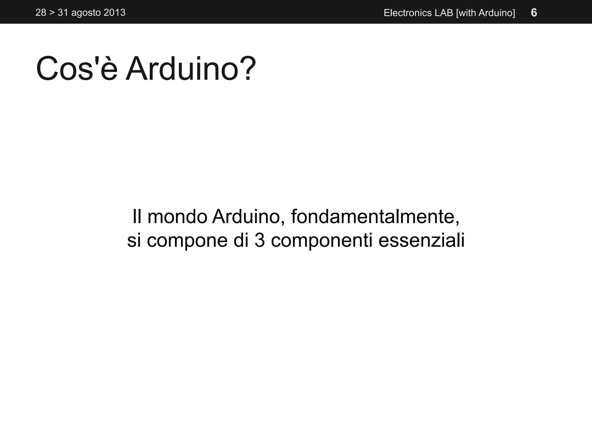 Cos'è Arduino?
Il mondo Arduino, fondamentalmente,
si compone di 3 componenti essenziali
Electronics LAB [with Arduino]28 > 31 agosto 2013 6
 