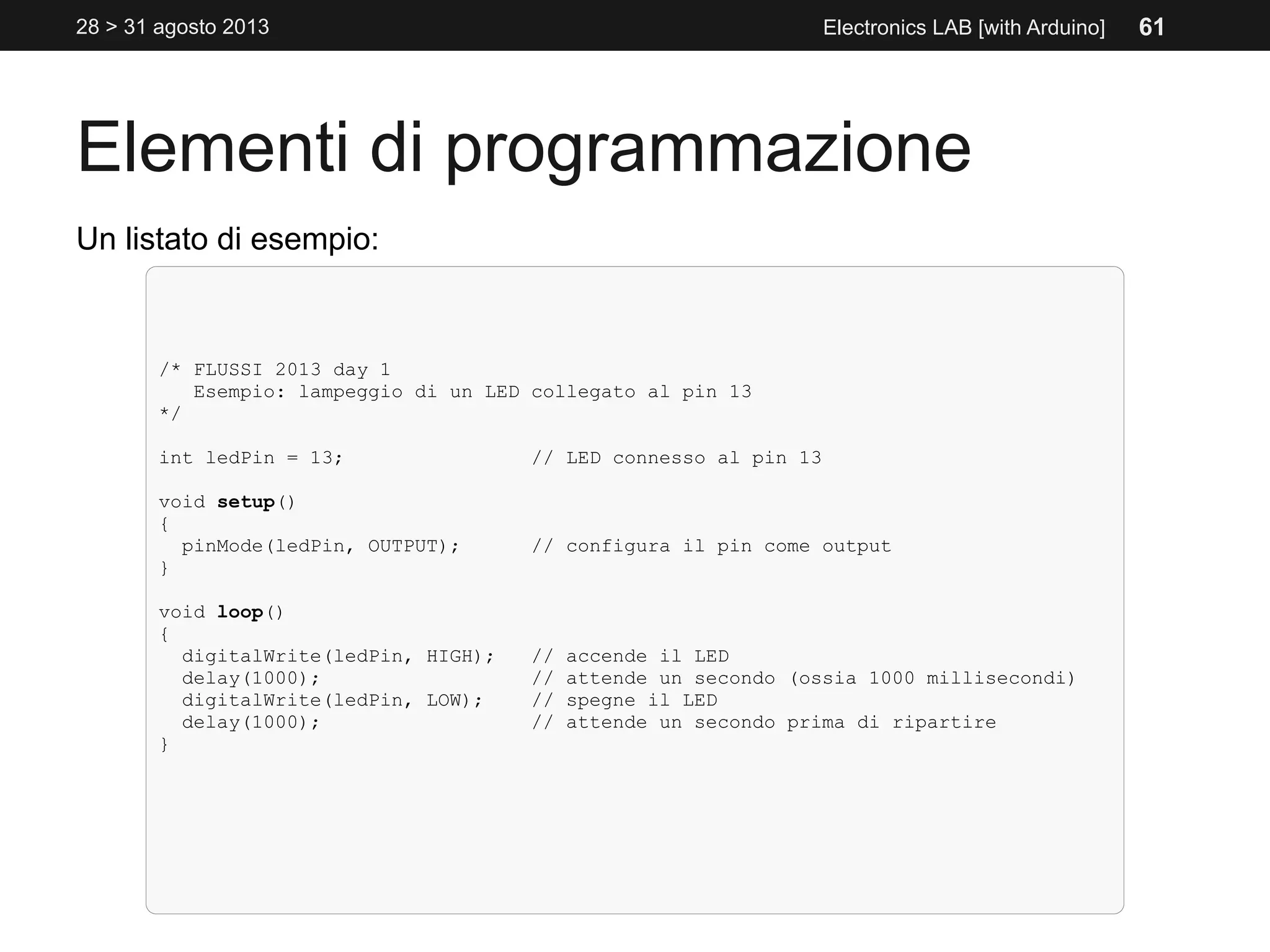 Elementi di programmazione
28 > 31 agosto 2013 Electronics LAB [with Arduino]
Un listato di esempio:
/* FLUSSI 2013 day 1
Esempio: lampeggio di un LED collegato al pin 13
*/
int ledPin = 13; // LED connesso al pin 13
void setup()
{
pinMode(ledPin, OUTPUT); // configura il pin come output
}
void loop()
{
digitalWrite(ledPin, HIGH); // accende il LED
delay(1000); // attende un secondo (ossia 1000 millisecondi)
digitalWrite(ledPin, LOW); // spegne il LED
delay(1000); // attende un secondo prima di ripartire
}
61
 