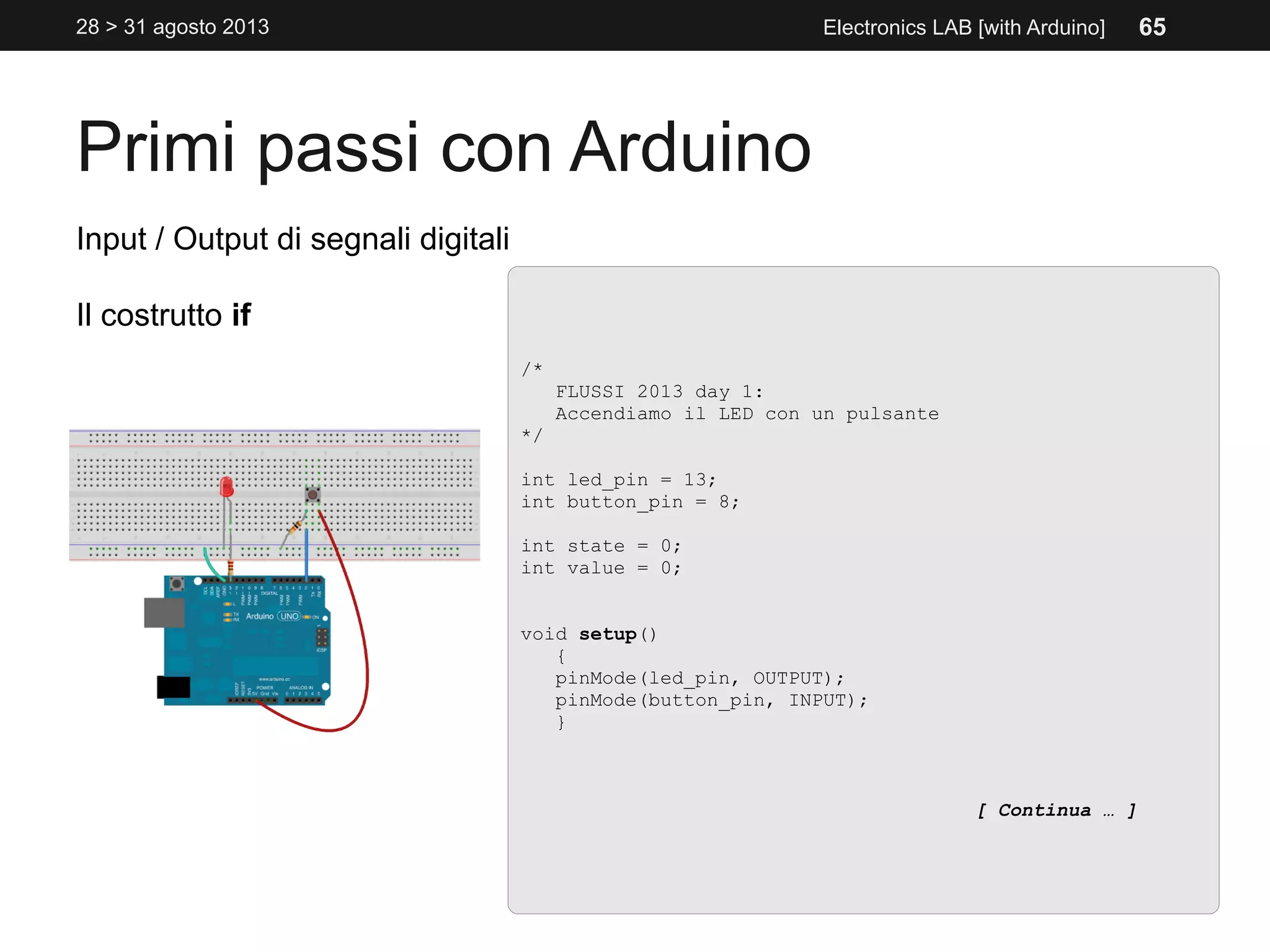 Primi passi con Arduino
28 > 31 agosto 2013 Electronics LAB [with Arduino]
Input / Output di segnali digitali
Il costrutto if
/*
FLUSSI 2013 day 1:
Accendiamo il LED con un pulsante
*/
int led_pin = 13;
int button_pin = 8;
int state = 0;
int value = 0;
void setup()
{
pinMode(led_pin, OUTPUT);
pinMode(button_pin, INPUT);
}
[ Continua … ]
65
 