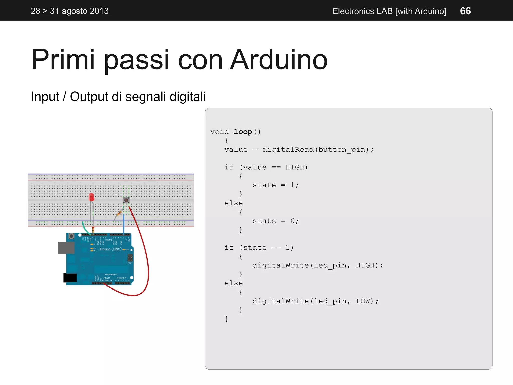 Primi passi con Arduino
28 > 31 agosto 2013 Electronics LAB [with Arduino]
Input / Output di segnali digitali
void loop()
{
value = digitalRead(button_pin);
if (value == HIGH)
{
state = 1;
}
else
{
state = 0;
}
if (state == 1)
{
digitalWrite(led_pin, HIGH);
}
else
{
digitalWrite(led_pin, LOW);
}
}
66
 