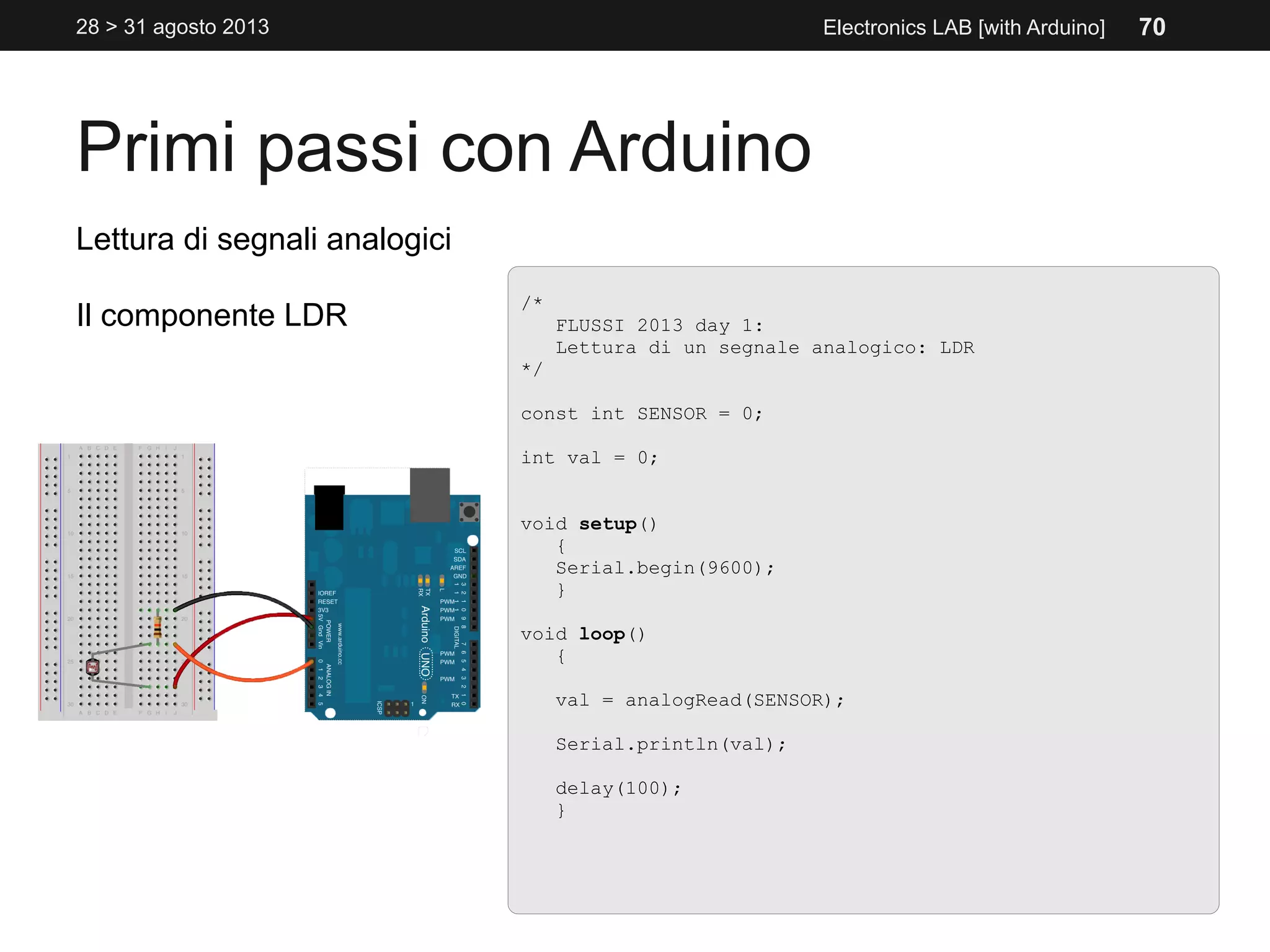 Primi passi con Arduino
28 > 31 agosto 2013 Electronics LAB [with Arduino]
/*
FLUSSI 2013 day 1:
Lettura di un segnale analogico: LDR
*/
const int SENSOR = 0;
int val = 0;
void setup()
{
Serial.begin(9600);
}
void loop()
{
val = analogRead(SENSOR);
Serial.println(val);
delay(100);
}
Lettura di segnali analogici
Il componente LDR
70
 