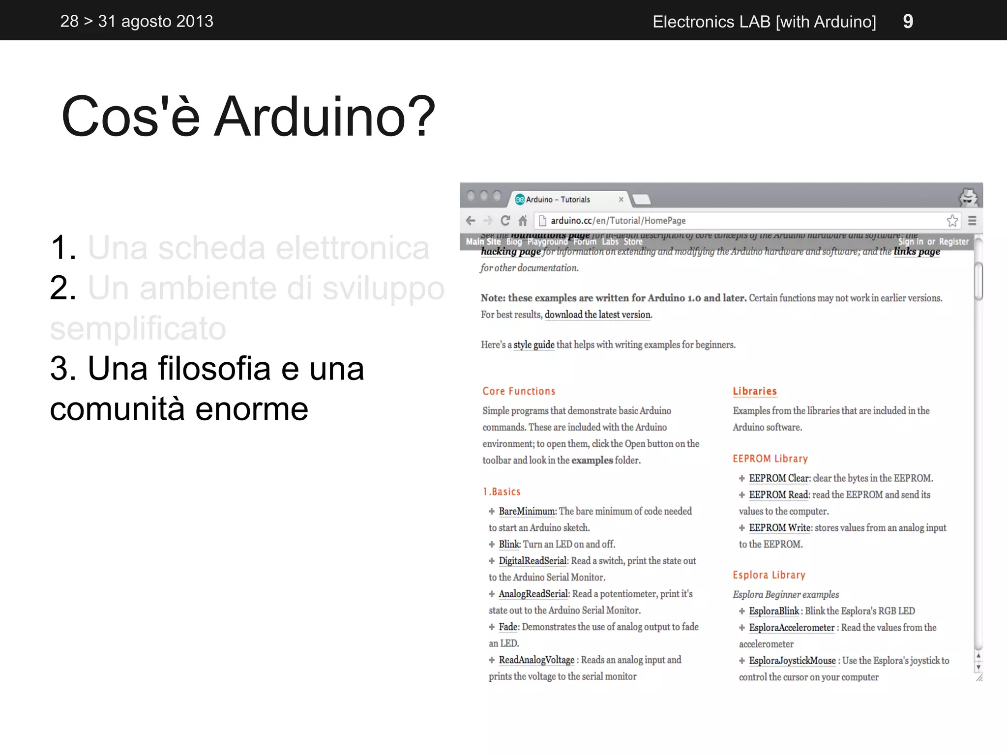 Cos'è Arduino?
1. Una scheda elettronica
2. Un ambiente di sviluppo
semplificato
3. Una filosofia e una
comunità enorme
Electronics LAB [with Arduino]28 > 31 agosto 2013 9
 