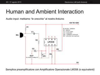 Human and Ambient Interaction
28 > 31 agosto 2013 Electronics LAB [with Arduino] 10
Audio input: mettiamo “le orecchie” al nostro Arduino
Semplice preamplificatore con Amplificatore Operazionale LM358 (o equivalenti)
 