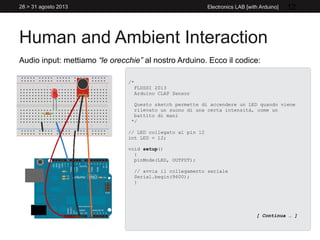 Human and Ambient Interaction
28 > 31 agosto 2013 Electronics LAB [with Arduino] 12
Audio input: mettiamo “le orecchie” al nostro Arduino. Ecco il codice:
/*
FLUSSI 2013
Arduino CLAP Sensor
Questo sketch permette di accendere un LED quando viene
rilevato un suono di una certa intensità, come un
battito di mani
*/
// LED collegato al pin 12
int LED = 12;
void setup()
{
pinMode(LED, OUTPUT);
// avvia il collegamento seriale
Serial.begin(9600);
}
[ Continua … ]
 