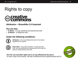 Rights to copy
Electronics LAB [with Arduino]28 > 31 agosto 2013 2
Attribution – ShareAlike 3.0 Unported
You are free:
● to Share - to copy, distribute and transmit the work
● to Remix – to adapt the work
Under the following conditions:
Attribution – You must attribute the work in the manner
specified by the authors.
Share Alike – If you alter, transform, or build upon this
work, you may distribute the resulting work only under the
same or similar license to this one.
Your fair use and other rights are in no way affected by the above.
To view a copy of this license, visit http://creativecommons.org/licenses/by-sa/3.0/.
 