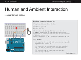 Human and Ambient Interaction
28 > 31 agosto 2013 Electronics LAB [with Arduino] 20
...e scriviamo il codice
#include <CapacitiveSensor.h>
//CapSense Library Demo Sketch
// LED sul pin 13
#define LED 13
// resistore da 1 megaohm tra i pin 4 e 2
// nota: aumentando il valore del resistore, è
// possibile aumentare la distanza di rilevamento
// pin 2: sensor pin
CapacitiveSensor cs_4_2 = CapacitiveSensor(4,2);
void setup()
{
// imposta il pin del LED come uscita digitale
pinMode(LED, OUTPUT);
//
// disattiva l'autocalibrazione sul canale 1
cs_4_2.set_CS_AutocaL_Millis(0xFFFFFFFF);
//
// inizializza la comunicazione seriale
Serial.begin(9600);
} [Continua...]
 