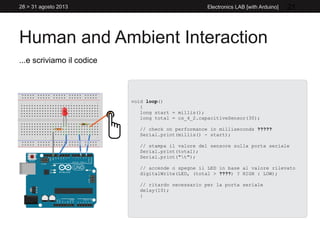 Human and Ambient Interaction
28 > 31 agosto 2013 Electronics LAB [with Arduino] 21
...e scriviamo il codice
void loop()
{
long start = millis();
long total = cs_4_2.capacitiveSensor(30);
// check on performance in milliseconds ?????
Serial.print(millis() - start);
// stampa il valore del sensore sulla porta seriale
Serial.print(total);
Serial.print("t");
// accende o spegne il LED in base al valore rilevato
digitalWrite(LED, (total > ????) ? HIGH : LOW);
// ritardo necessario per la porta seriale
delay(10);
}
 