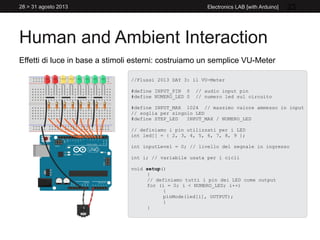 Human and Ambient Interaction
28 > 31 agosto 2013 Electronics LAB [with Arduino] 23
Effetti di luce in base a stimoli esterni: costruiamo un semplice VU-Meter
//Flussi 2013 DAY 3: il VU-Meter
#define INPUT_PIN 0 // audio input pin
#define NUMERO_LED 0 // numero led sul circuito
#define INPUT_MAX 1024 // massimo valore ammesso in input
// soglia per singolo LED
#define STEP_LED INPUT_MAX / NUMERO_LED
// definiamo i pin utilizzati per i LED
int led[] = { 2, 3, 4, 5, 6, 7, 8, 9 };
int inputLevel = 0; // livello del segnale in ingresso
int i; // variabile usata per i cicli
void setup()
{
// definiamo tutti i pin dei LED come output
for (i = 0; i < NUMERO_LED; i++)
{
pinMode(led[i], OUTPUT);
}
}
 