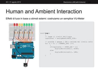 Human and Ambient Interaction
28 > 31 agosto 2013 Electronics LAB [with Arduino] 24
Effetti di luce in base a stimoli esterni: costruiamo un semplice VU-Meter
void loop()
{
// legge il livello dell'input
inputLevel = analogRead(INPUT_PIN);
// accende o spegne i LED a seconda del livello letto
for (i = 0; i < NUMERO_LED; i++)
{
if(inputLevel > (STEP_LED * i))
digitalWrite(led[i], HIGH);
else
digitalWrite(led[i], LOW);
}
}
 