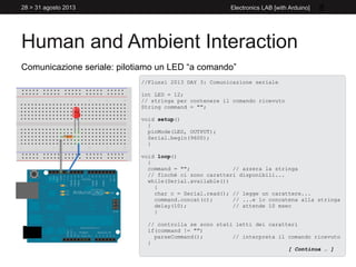 Human and Ambient Interaction
28 > 31 agosto 2013 Electronics LAB [with Arduino] 8
Comunicazione seriale: pilotiamo un LED “a comando”
//Flussi 2013 DAY 3: Comunicazione seriale
int LED = 12;
// stringa per contenere il comando ricevuto
String command = "";
void setup()
{
pinMode(LED, OUTPUT);
Serial.begin(9600);
}
void loop()
{
command = ""; // azzera la stringa
// finchè ci sono caratteri disponibili...
while(Serial.available())
{
char c = Serial.read(); // legge un carattere...
command.concat(c); // ...e lo concatena alla stringa
delay(10); // attende 10 msec
}
// controlla se sono stati letti dei caratteri
if(command != "")
parseCommand(); // interpreta il comando ricevuto
}
[ Continua … ]
 