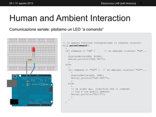 Human and Ambient Interaction
28 > 31 agosto 2013 Electronics LAB [with Arduino] 9
Comunicazione seriale: pilotiamo un LED “a comando”
// in questa funzione interpretiamo il comando ricevuto
void parseCommand()
{
if( command == "ON" ) // se abbiamo ricevuto "ON"...
{
digitalWrite(LED, HIGH);
Serial.println("LED ON!");
}
else
{
if( command == "OFF" ) // se abbiamo ricevuto "OFF"...
{
digitalWrite(LED, LOW);
Serial.println("LED OFF!");
}
else
{
// se siamo qui, significa che il comando
// non è tra quelli ammessi
Serial.println("Uh?!?");
}
}
}
 