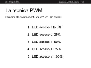 La tecnica PWM
28 > 31 agosto 2013 Electronics LAB [with Arduino] 13
Facciamo alcuni esperimenti, ora però con i pin dedicati
1. LED acceso allo 0%;
2. LED acceso al 25%;
3. LED acceso al 50%;
4. LED acceso al 75%;
5. LED acceso al 100%;
 