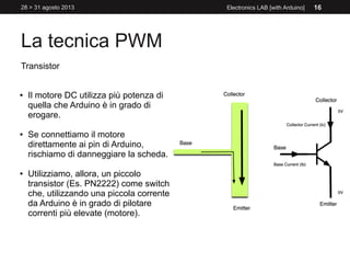 La tecnica PWM
28 > 31 agosto 2013 Electronics LAB [with Arduino] 16
Transistor
● Il motore DC utilizza più potenza di
quella che Arduino è in grado di
erogare.
● Se connettiamo il motore
direttamente ai pin di Arduino,
rischiamo di danneggiare la scheda.
● Utilizziamo, allora, un piccolo
transistor (Es. PN2222) come switch
che, utilizzando una piccola corrente
da Arduino è in grado di pilotare
correnti più elevate (motore).
 