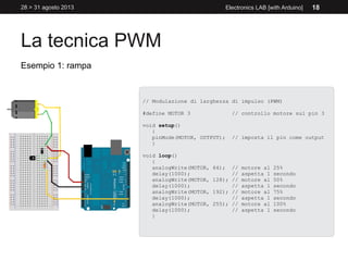 La tecnica PWM
28 > 31 agosto 2013 Electronics LAB [with Arduino] 18
Esempio 1: rampa
// Modulazione di larghezza di impulso (PWM)
#define MOTOR 3 // controllo motore sul pin 3
void setup()
{
pinMode(MOTOR, OUTPUT); // imposta il pin come output
}
void loop()
{
analogWrite(MOTOR, 64); // motore al 25%
delay(1000); // aspetta 1 secondo
analogWrite(MOTOR, 128); // motore al 50%
delay(1000); // aspetta 1 secondo
analogWrite(MOTOR, 192); // motore al 75%
delay(1000); // aspetta 1 secondo
analogWrite(MOTOR, 255); // motore al 100%
delay(1000); // aspetta 1 secondo
}
 