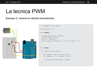 La tecnica PWM
28 > 31 agosto 2013 Electronics LAB [with Arduino] 19
Esempio 2: variamo la velocità manualmente
// Esempio 2: DC Motor
int motorPin = 3;
void setup()
{
pinMode(motorPin, OUTPUT);
Serial.begin(9600);
while (! Serial);
Serial.println("Velocità [da 0 a 255]: ");
}
void loop()
{
if (Serial.available())
{
int speed = Serial.parseInt();
if (speed >= 0 && speed <= 255)
{
analogWrite(motorPin, speed);
}
}
}
 