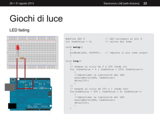 Giochi di luce
28 > 31 agosto 2013 Electronics LAB [with Arduino] 22
LED fading
#define LED 9 // LED collegato al pin 9
int fadeValue = 0; // valore del fade
void setup()
{
pinMode(LED, OUTPUT); // imposta il pin come output
}
void loop()
{
// esegue un ciclo da 0 a 254 (fade in)
for (fadeValue = 0 ; fadeValue < 255; fadeValue++)
{
//impostiamo la luminosità del LED
analogWrite(LED, fadeValue);
delay(10);
}
//
// esegue un ciclo da 255 a 1 (fade out)
for(fadeValue = 255 ; fadeValue > 0; fadeValue--)
{
//impostiamo la luminosità del LED
analogWrite(LED, fadeValue);
delay(10);
}
}
 