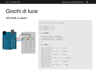 Giochi di luce
28 > 31 agosto 2013 Electronics LAB [with Arduino] 25
LED RGB: lo sketch
//Flussi 2013 DAY 2: RGB LED
int redPin = 11;
int greenPin = 10;
int bluePin = 9;
void setup()
{
pinMode(redPin, OUTPUT);
pinMode(greenPin, OUTPUT);
pinMode(bluePin, OUTPUT);
}
void loop()
{
setColor(255, 0, 0); // red
delay(1000);
setColor(0, 255, 0); // green
delay(1000);
setColor(0, 0, 255); // blue
delay(1000);
setColor(255, 255, 0); // yellow
delay(1000);
setColor(80, 0, 80); // purple
delay(1000);
setColor(0, 255, 255); // aqua
delay(1000);
}
 