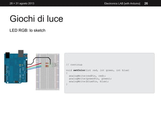 Giochi di luce
28 > 31 agosto 2013 Electronics LAB [with Arduino] 26
LED RGB: lo sketch
// continua
void setColor(int red, int green, int blue)
{
analogWrite(redPin, red);
analogWrite(greenPin, green);
analogWrite(bluePin, blue);
}
 