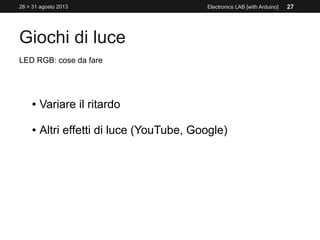 Giochi di luce
28 > 31 agosto 2013 Electronics LAB [with Arduino] 27
LED RGB: cose da fare
● Variare il ritardo
● Altri effetti di luce (YouTube, Google)
 