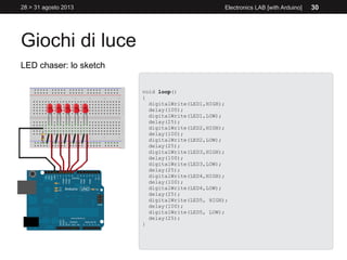 Giochi di luce
28 > 31 agosto 2013 Electronics LAB [with Arduino] 30
LED chaser: lo sketch
void loop()
{
digitalWrite(LED1,HIGH);
delay(100);
digitalWrite(LED1,LOW);
delay(25);
digitalWrite(LED2,HIGH);
delay(100);
digitalWrite(LED2,LOW);
delay(25);
digitalWrite(LED3,HIGH);
delay(100);
digitalWrite(LED3,LOW);
delay(25);
digitalWrite(LED4,HIGH);
delay(100);
digitalWrite(LED4,LOW);
delay(25);
digitalWrite(LED5, HIGH);
delay(100);
digitalWrite(LED5, LOW);
delay(25);
}
 