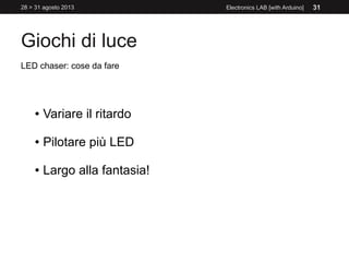 Giochi di luce
28 > 31 agosto 2013 Electronics LAB [with Arduino] 31
LED chaser: cose da fare
● Variare il ritardo
● Pilotare più LED
● Largo alla fantasia!
 