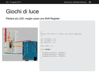 Giochi di luce
28 > 31 agosto 2013 Electronics LAB [with Arduino] 34
Pilotare più LED: meglio usare uno Shift Register
/*
Flussi 2013 DAY 2: 8 LED e uno Shift Register
*/
int latchPin = 5;
int clockPin = 6;
int dataPin = 4;
byte leds = 0;
void setup()
{
pinMode(latchPin, OUTPUT);
pinMode(dataPin, OUTPUT);
pinMode(clockPin, OUTPUT);
}
 