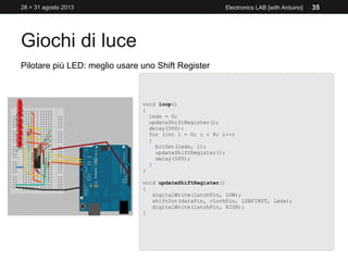 Giochi di luce
28 > 31 agosto 2013 Electronics LAB [with Arduino] 35
Pilotare più LED: meglio usare uno Shift Register
void loop()
{
leds = 0;
updateShiftRegister();
delay(500);
for (int i = 0; i < 8; i++)
{
bitSet(leds, i);
updateShiftRegister();
delay(500);
}
}
void updateShiftRegister()
{
digitalWrite(latchPin, LOW);
shiftOut(dataPin, clockPin, LSBFIRST, leds);
digitalWrite(latchPin, HIGH);
}
 