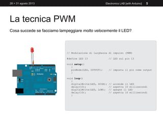 La tecnica PWM
28 > 31 agosto 2013 Electronics LAB [with Arduino] 5
Cosa succede se facciamo lampeggiare molto velocemente il LED?
// Modulazione di larghezza di impulso (PWM)
#define LED 13 // LED sul pin 13
void setup()
{
pinMode(LED, OUTPUT); // imposta il pin come output
}
void loop()
{
digitalWrite(LED, HIGH); // accende il LED
delay(10); // aspetta 10 millisecondi
digitalWrite(LED, LOW); // spegne il LED
delay(10); // aspetta 10 millisecondi
}
 