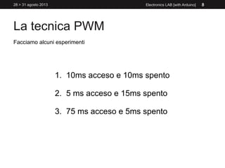 La tecnica PWM
28 > 31 agosto 2013 Electronics LAB [with Arduino] 8
Facciamo alcuni esperimenti
1. 10ms acceso e 10ms spento
2. 5 ms acceso e 15ms spento
3. 75 ms acceso e 5ms spento
 