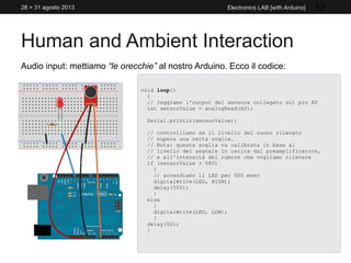 Human and Ambient Interaction
28 > 31 agosto 2013 Electronics LAB [with Arduino] 13
Audio input: mettiamo “le orecchie” al nostro Arduino. Ecco il codice:
void loop()
{
// leggiamo l'output del sensore collegato sul pin A0
int sensorValue = analogRead(A0);
Serial.println(sensorValue);
// controlliamo se il livello del suono rilevato
// supera una certa soglia.
// Nota: questa soglia va calibrata in base al
// livello del segnale in uscita dal preamplificatore,
// e all'intensità del rumore che vogliamo rilevare
if (sensorValue > 580)
{
// accendiamo il LED per 500 msec
digitalWrite(LED, HIGH);
delay(500);
}
else
{
digitalWrite(LED, LOW);
}
delay(50);
}
 