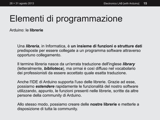 Elementi di programmazione
28 > 31 agosto 2013 Electronics LAB [with Arduino] 15
Arduino: le librerie
Una libreria, in Informatica, è un insieme di funzioni o strutture dati
predisposte per essere collegate a un programma software attraverso
opportuno collegamento.
Il termine libreria nasce da un'errata traduzione dell'inglese library
(letteralmente, biblioteca), ma ormai è così diffuso nel vocabolario
dei professionisti da essere accettato quale esatta traduzione.
Anche l'IDE di Arduino supporta l'uso delle librerie. Grazie ad esse,
possiamo estendere rapidamente le funzionalità del nostro software
utilizzando, appunto, le funzioni presenti nelle librerie, scritte da altre
persone della community di Arduino.
Allo stesso modo, possiamo creare delle nostre librerie e metterle a
disposizione di tutta la community.
 