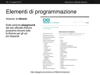 Elementi di programmazione
28 > 31 agosto 2013 Electronics LAB [with Arduino] 16
Arduino: le librerie
Sulla sezione playground
del sito ufficiale Arduino
possiamo trovare tutte
le librerie per gli usi
più disparati
http://playground.arduino.cc//Main/LibraryList
 