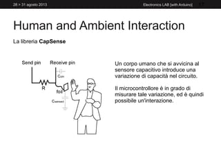 Human and Ambient Interaction
28 > 31 agosto 2013 Electronics LAB [with Arduino] 17
La libreria CapSense
Un corpo umano che si avvicina al
sensore capacitivo introduce una
variazione di capacità nel circuito.
Il microcontrollore è in grado di
misurare tale variazione, ed è quindi
possibile un'interazione.
 