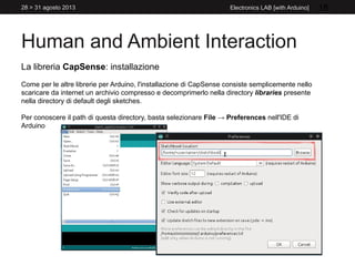 Human and Ambient Interaction
28 > 31 agosto 2013 Electronics LAB [with Arduino] 18
La libreria CapSense: installazione
Come per le altre librerie per Arduino, l'installazione di CapSense consiste semplicemente nello
scaricare da internet un archivio compresso e decomprimerlo nella directory libraries presente
nella directory di default degli sketches.
Per conoscere il path di questa directory, basta selezionare File → Preferences nell'IDE di
Arduino
 