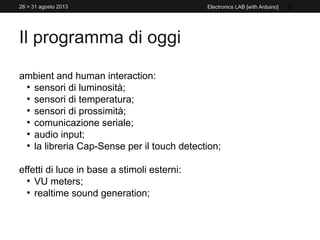 Il programma di oggi
ambient and human interaction:
●
sensori di luminosità;
●
sensori di temperatura;
●
sensori di prossimità;
●
comunicazione seriale;
●
audio input;
●
la libreria Cap-Sense per il touch detection;
effetti di luce in base a stimoli esterni:
●
VU meters;
●
realtime sound generation;
3Electronics LAB [with Arduino]28 > 31 agosto 2013
 