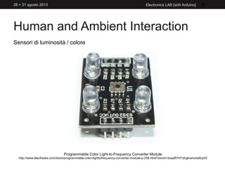 Human and Ambient Interaction
28 > 31 agosto 2013 Electronics LAB [with Arduino] 4
Sensori di luminosità / colore
Programmable Color Light-to-Frequency Converter Module
http://www.elecfreaks.com/store/programmable-color-lighttofrequency-converter-module-p-258.html?zenid=3ceplft7hf1shglnamuta9cp02
 