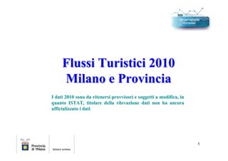 Flussi Turistici 2010
     Milano e Provincia
I dati 2010 sono da ritenersi provvisori e soggetti a modifica, in
quanto ISTAT, titolare della rilevazione dati non ha ancora
ufficializzato i dati




                                                                     1
 