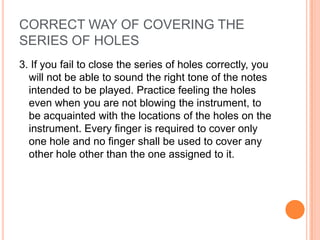 CORRECT WAY OF COVERING THE
SERIES OF HOLES
3. If you fail to close the series of holes correctly, you
  will not be able to sound the right tone of the notes
  intended to be played. Practice feeling the holes
  even when you are not blowing the instrument, to
  be acquainted with the locations of the holes on the
  instrument. Every finger is required to cover only
  one hole and no finger shall be used to cover any
  other hole other than the one assigned to it.
 