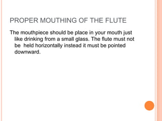PROPER MOUTHING OF THE FLUTE
The mouthpiece should be place in your mouth just
  like drinking from a small glass. The flute must not
  be held horizontally instead it must be pointed
  downward.
 