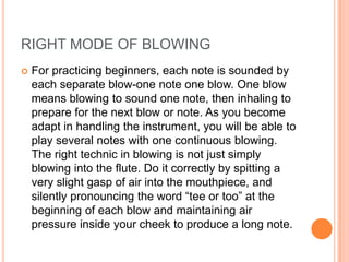RIGHT MODE OF BLOWING
   For practicing beginners, each note is sounded by
    each separate blow-one note one blow. One blow
    means blowing to sound one note, then inhaling to
    prepare for the next blow or note. As you become
    adapt in handling the instrument, you will be able to
    play several notes with one continuous blowing.
    The right technic in blowing is not just simply
    blowing into the flute. Do it correctly by spitting a
    very slight gasp of air into the mouthpiece, and
    silently pronouncing the word “tee or too” at the
    beginning of each blow and maintaining air
    pressure inside your cheek to produce a long note.
 