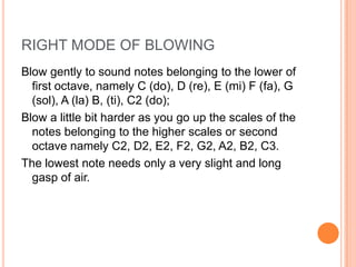 RIGHT MODE OF BLOWING
Blow gently to sound notes belonging to the lower of
  first octave, namely C (do), D (re), E (mi) F (fa), G
  (sol), A (la) B, (ti), C2 (do);
Blow a little bit harder as you go up the scales of the
  notes belonging to the higher scales or second
  octave namely C2, D2, E2, F2, G2, A2, B2, C3.
The lowest note needs only a very slight and long
  gasp of air.
 